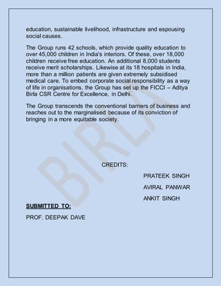 education, sustainable livelihood, infrastructure and espousing
social causes.
The Group runs 42 schools, which provide quality education to
over 45,000 children in India's interiors. Of these, over 18,000
children receive free education. An additional 8,000 students
receive merit scholarships. Likewise at its 18 hospitals in India,
more than a million patients are given extremely subsidised
medical care. To embed corporate social responsibility as a way
of life in organisations, the Group has set up the FICCI – Aditya
Birla CSR Centre for Excellence, in Delhi.
The Group transcends the conventional barriers of business and
reaches out to the marginalised because of its conviction of
bringing in a more equitable society.
CREDITS:
PRATEEK SINGH
AVIRAL PANWAR
ANKIT SINGH
SUBMITTED TO:
PROF. DEEPAK DAVE
 