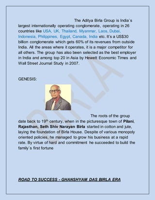 The Aditya Birla Group is India`s
largest internationally operating conglomerate, operating in 26
countries like USA, UK, Thailand, Myanmar, Laos, Dubai,
Indonesia, Philippines, Egypt, Canada, India etc. It’s a US$30
billion conglomerate which gets 60% of its revenues from outside
India. All the areas where it operates, it is a major competitor for
all others. The group has also been selected as the best employer
in India and among top 20 in Asia by Hewett Economic Times and
Wall Street Journal Study in 2007.
GENESIS:
The roots of the group
date back to 19th
century, when in the picturesque town of Pilani,
Rajasthan, Seth Shiv Narayan Birla started in cotton and jute,
laying the foundation of Birla House. Despite of various monopoly
oriented policies, he managed to grow his business at a rapid
rate. By virtue of hard and commitment he succeeded to build the
family`s first fortune
ROAD TO SUCCESS - GHANSHYAM DAS BIRLA ERA
 