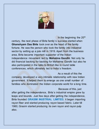 In the beginning the 20th
century, the next phase of Birla family`s success started when
Ghanshyam Das Birla took over as the head of the family
fortune. He was the person who took the family into industrial
sector by setting up a jute mill in 1919. Apart from the business
area, Birla became important supporter of the Indian
independence movement led by Mahatma Gandhi. Not only he
did financial backing for backing for Mahatma Gandhi but also he
also participated in the talks to British like in round table
conferences, which ultimately led to India`s freedom.
As a result of this the
company developed a very intimate relationship with new Indian
government. It helped them to emerge as one small number of
families who dominated the Indian corporate world for a long time.
Because of this, just
after getting the independence, Birla`s industrial empire grew by
leaps and bounds. Just few days after getting the independence,
Birla founded GRASIM INUSTRIAL LIMITED; it began importing
rayon fiber and started producing rayon based fabric. Later till
1960, Grasim started producing its own rayon and rayon pulp
also.
 