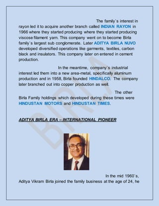 The family`s interest in
rayon led it to acquire another branch called INDIAN RAYON in
1966 where they started producing where they started producing
viscose filament yarn. This company went on to become Birla
family`s largest sub conglomerate. Later ADITYA BIRLA NUVO
developed diversified operations like garments, textiles, carbon
black and insulators. This company later on entered in cement
production.
In the meantime, company`s industrial
interest led them into a new area-metal, specifically aluminum
production and in 1958, Birla founded HINDALCO. The company
later branched out into copper production as well.
The other
Birla Family holdings which developed during these times were
HINDUSTAN MOTORS and HINDUSTAN TIMES.
ADITYA BIRLA ERA – INTERNATIONAL PIONEER
In the mid 1960`s,
Aditya Vikram Birla joined the family business at the age of 24, he
 
