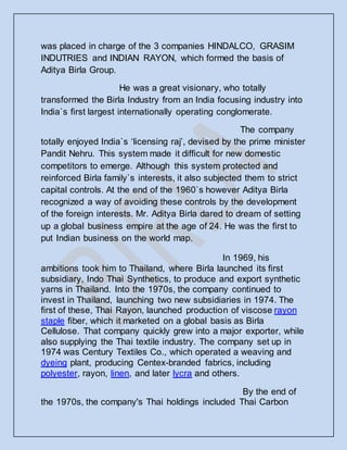 was placed in charge of the 3 companies HINDALCO, GRASIM
INDUTRIES and INDIAN RAYON, which formed the basis of
Aditya Birla Group.
He was a great visionary, who totally
transformed the Birla Industry from an India focusing industry into
India`s first largest internationally operating conglomerate.
The company
totally enjoyed India`s ‘licensing raj’, devised by the prime minister
Pandit Nehru. This system made it difficult for new domestic
competitors to emerge. Although this system protected and
reinforced Birla family`s interests, it also subjected them to strict
capital controls. At the end of the 1960`s however Aditya Birla
recognized a way of avoiding these controls by the development
of the foreign interests. Mr. Aditya Birla dared to dream of setting
up a global business empire at the age of 24. He was the first to
put Indian business on the world map.
In 1969, his
ambitions took him to Thailand, where Birla launched its first
subsidiary, Indo Thai Synthetics, to produce and export synthetic
yarns in Thailand. Into the 1970s, the company continued to
invest in Thailand, launching two new subsidiaries in 1974. The
first of these, Thai Rayon, launched production of viscose rayon
staple fiber, which it marketed on a global basis as Birla
Cellulose. That company quickly grew into a major exporter, while
also supplying the Thai textile industry. The company set up in
1974 was Century Textiles Co., which operated a weaving and
dyeing plant, producing Centex-branded fabrics, including
polyester, rayon, linen, and later lycra and others.
By the end of
the 1970s, the company's Thai holdings included Thai Carbon
 