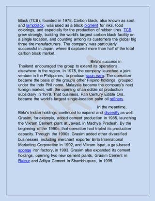 Black (TCB), founded in 1978. Carbon black, also known as soot
and lampblack, was used as a black pigment for inks, food
colorings, and especially for the production of rubber tires. TCB
grew strongly, building the world's largest carbon black facility on
a single location, and counting among its customers the global big
three tire manufacturers. The company was particularly
successful in Japan, where it captured more than half of the total
carbon black market.
Birla's success in
Thailand encouraged the group to extend its operations
elsewhere in the region. In 1975, the company launched a joint
venture in the Philippines, to produce spun yarn. The operation
became the basis of the group's other Filipino holdings, grouped
under the Indo Phil name. Malaysia became the company's next
foreign market, with the opening of an edible oil production
subsidiary in 1978. That business, Pan Century Edible Oils,
became the world's largest single-location palm oil refinery.
In the meantime,
Birla's Indian holdings continued to expand and diversify as well.
Grasim, for example, added cement production in 1985, launching
the Vikram Cement plant at Jawad, in Madhya Pradesh. By the
beginning of the 1990s, that operation had tripled its production
capacity. Through the 1990s, Grasim added other diversified
businesses, including merchant exporter Birla International
Marketing Corporation in 1992, and Vikram Ispat, a gas-based
sponge iron factory, in 1993. Grasim also expanded its cement
holdings, opening two new cement plants, Grasim Cement in
Raipur and Aditya Cement in Shambhupura, in 1995.
 
