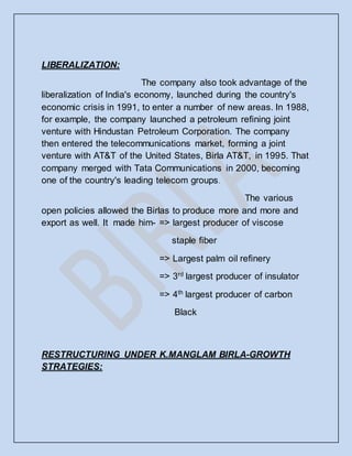 LIBERALIZATION:
The company also took advantage of the
liberalization of India's economy, launched during the country's
economic crisis in 1991, to enter a number of new areas. In 1988,
for example, the company launched a petroleum refining joint
venture with Hindustan Petroleum Corporation. The company
then entered the telecommunications market, forming a joint
venture with AT&T of the United States, Birla AT&T, in 1995. That
company merged with Tata Communications in 2000, becoming
one of the country's leading telecom groups.
The various
open policies allowed the Birlas to produce more and more and
export as well. It made him- => largest producer of viscose
staple fiber
=> Largest palm oil refinery
=> 3rd
largest producer of insulator
=> 4th
largest producer of carbon
Black
RESTRUCTURING UNDER K.MANGLAM BIRLA-GROWTH
STRATEGIES:
 