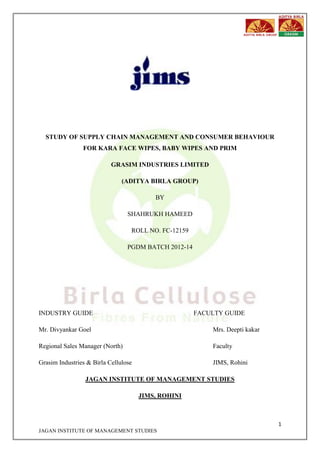1
JAGAN INSTITUTE OF MANAGEMENT STUDIES
STUDY OF SUPPLY CHAIN MANAGEMENT AND CONSUMER BEHAVIOUR
FOR KARA FACE WIPES, BABY WIPES AND PRIM
GRASIM INDUSTRIES LIMITED
(ADITYA BIRLA GROUP)
BY
SHAHRUKH HAMEED
ROLL NO. FC-12159
PGDM BATCH 2012-14
INDUSTRY GUIDE FACULTY GUIDE
Mr. Divyankar Goel Mrs. Deepti kakar
Regional Sales Manager (North) Faculty
Grasim Industries & Birla Cellulose JIMS, Rohini
JAGAN INSTITUTE OF MANAGEMENT STUDIES
JIMS, ROHINI
 