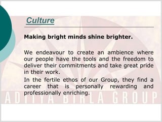 Culture
Making bright minds shine brighter.

We endeavour to create an ambience where
our people have the tools and the freedom to
deliver their commitments and take great pride
in their work.
In the fertile ethos of our Group, they find a
career that is personally rewarding and
professionally enriching.
 