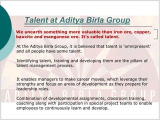 Talent at Aditya Birla Group
We unearth something more valuable than iron ore, copper,
bauxite and manganese ore. It’s called talent.

At the Aditya Birla Group, it is believed that talent is ‘omnipresent’
and all people have some talent.

Identifying talent, training and developing them are the pillars of
talent management process.


It enables managers to make career moves, which leverage their
strengths and focus on areas of development as they prepare for
leadership roles.

Combination of developmental assignments, classroom training,
coaching along with participation in special project teams to enable
employees to continuously learn and develop.
 