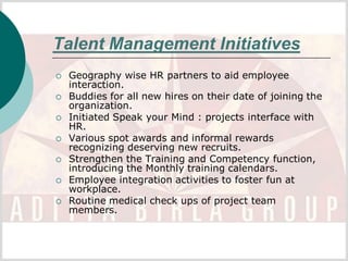 Talent Management Initiatives
   Geography wise HR partners to aid employee
    interaction.
   Buddies for all new hires on their date of joining the
    organization.
   Initiated Speak your Mind : projects interface with
    HR.
   Various spot awards and informal rewards
    recognizing deserving new recruits.
   Strengthen the Training and Competency function,
    introducing the Monthly training calendars.
   Employee integration activities to foster fun at
    workplace.
   Routine medical check ups of project team
    members.
 