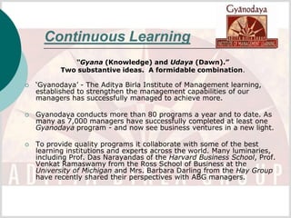 Continuous Learning
              “Gyana (Knowledge) and Udaya (Dawn).”
           Two substantive ideas. A formidable combination.

   ‘Gyanodaya’ - The Aditya Birla Institute of Management learning,
    established to strengthen the management capabilities of our
    managers has successfully managed to achieve more.

   Gyanodaya conducts more than 80 programs a year and to date. As
    many as 7,000 managers have successfully completed at least one
    Gyanodaya program - and now see business ventures in a new light.

   To provide quality programs it collaborate with some of the best
    learning institutions and experts across the world. Many luminaries,
    including Prof. Das Narayandas of the Harvard Business School, Prof.
    Venkat Ramaswamy from the Ross School of Business at the
    University of Michigan and Mrs. Barbara Darling from the Hay Group
    have recently shared their perspectives with ABG managers.
 