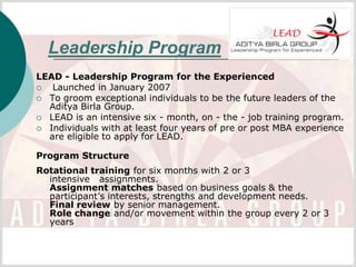 Leadership Program
LEAD - Leadership Program for the Experienced
  Launched in January 2007
 To groom exceptional individuals to be the future leaders of the
  Aditya Birla Group.
 LEAD is an intensive six - month, on - the - job training program.
 Individuals with at least four years of pre or post MBA experience
  are eligible to apply for LEAD.

Program Structure
Rotational training for six months with 2 or 3
  intensive assignments.
  Assignment matches based on business goals & the
  participant’s interests, strengths and development needs.
  Final review by senior management.
  Role change and/or movement within the group every 2 or 3
  years
 