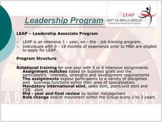 Leadership Program
LEAP – Leadership Associate Program

   LEAP is an intensive 1 - year, on - the - job training program.
   Individuals with 0 - 18 months of experience prior to MBA are eligible
    to apply for LEAP.

Program Structure

Rotational training for one year with 5 or 6 intensive assignments
  Assignment matches based on business goals and the
  participant’s interests, strengths and development requirements
  The assignments expose participants to a variety of disciplines
  and business functions within their area of specialisation.
  Mandatory international stint, sales stint, plant/unit stint and
  CSR stint
  Mid - year and final review by senior management
  Role change and/or movement within the Group every 2 to 3 years
 