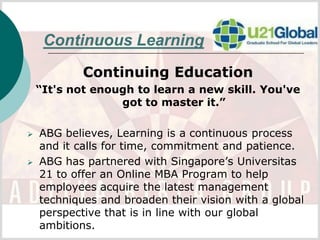 Continuous Learning
            Continuing Education
    “It's not enough to learn a new skill. You've
                  got to master it.”

   ABG believes, Learning is a continuous process
    and it calls for time, commitment and patience.
   ABG has partnered with Singapore’s Universitas
    21 to offer an Online MBA Program to help
    employees acquire the latest management
    techniques and broaden their vision with a global
    perspective that is in line with our global
    ambitions.
 