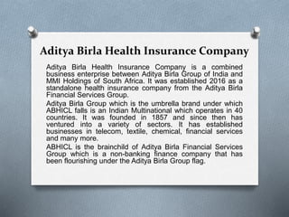 Aditya Birla Health Insurance Company
Aditya Birla Health Insurance Company is a combined
business enterprise between Aditya Birla Group of India and
MMI Holdings of South Africa. It was established 2016 as a
standalone health insurance company from the Aditya Birla
Financial Services Group.
Aditya Birla Group which is the umbrella brand under which
ABHICL falls is an Indian Multinational which operates in 40
countries. It was founded in 1857 and since then has
ventured into a variety of sectors. It has established
businesses in telecom, textile, chemical, financial services
and many more.
ABHICL is the brainchild of Aditya Birla Financial Services
Group which is a non-banking finance company that has
been flourishing under the Aditya Birla Group flag.
 