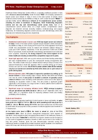 2nd Flo
IPO Note | Healthcare Global Enterprises Ltd. 14 March 2016
Page No. 1
Aditya Birla MoneyLimited
Cello Triumph, Unit No. 502-503 & 505 | I. B. Patel Road | off W.E. Highway | Goregaon (East) | Mumbai - 400063 | Tel: +91 22 61802800
Healthcare Global Enterprises Limited (HCG) is a speciality healthcare provider in India
with a focus on cancer and fertility. Under the brand “HCG”, the Company operates the
largest cancer care network in India in terms of the total number of private cancer
treatment centres licensed by the AERB as of May 31, 2015. Under the brand “Milann”, it
operates fertility centres. HCG has a network of 14 comprehensive cancer centres,
including its centre of excellence in Bengaluru, three freestanding diagnostic
centres and one day care chemotherapy centre across India. Each of its
comprehensive cancer centres offers, at a single location, comprehensive cancer
diagnosis and treatment services (including radiation, medicaloncology and surgical
treatments). Its freestanding diagnostic centres and day care chemotherapy centre offer
diagnosis and medicaloncology services, respectively.
 Established market leader in cancer care: HCG has largest cancer care network
in India in terms of the total number of private cancer treatment centres licensed by
the AERB as of May 31, 2015. During H1FY16 and FY15, HCG registered 18,079 and
37,458 new cancerpatients across its network and delivered radiation therapy to
6,163 and 12,647 patients, respectively. It has also performed 12,253 and 23,988
PET-CT procedures, 25,453 and 48,360 chemotherapy administrations and 4,630 and
8,707 surgeries, respectively. Its strong footprint in the niche segment of the
Indian healthcare industry provides HCG a competitive edge over its peers.
 Asset light approach: HCG sets up joint ventures and limited liability partnerships
with other hospitals/entities or gets into revenue/profit sharing arrangements with
them. This allows a faster ramp up of network without having to setup or invest in the
physical infrastructure. Under this approach, HCG is currently setting up 12 Cancer
Centres over next 24 months. Out of the 14 cancer centres under HCG’s network,
only four are owned and controlled by HCG while others are on joint venture or
profit sharing basis.
 Robust expansion plans: HCG plans to expand its operations by setting up 12
Cancer Centres in cities including Jaipur, Kanpur, Baroda, New Delhi and Kolkata
over next 24 months. It also plans to establish a network of speciality cancer
centres in Africa to cater increasing unmet demand for cancer care in this region by
replicating its successful model in India. This will provide a significant growth
opportunity to the Company, as a large number of cancer patients travel outside the
Africa to avail quality cancer care.
 Significant scope for increasing utilization levels: HCG’s average occupancy
rate per operational bed (AOR) stands at ~52% as on 30th
September, 2015. As a
result, there is a significant scope for improving utilization levels and thereby
profitability of the Company.
Outlook and Valuations
HCG is a provider of speciality healthcare in India focused on cancer and fertility. Its sales
have grown at a CAGR of ~25% to ~`5.24 bn while operating profit has grown by a
CAGR of ~19% to ~`0.76bn during FY11-FY15. Net funds received from the IPO would
be used mainly for pre-payment of debt, purchase of medical equipment and investment in
IT infrastructure.
At the higher price band of `218, the stock is valued at ~3.5x of its FY15
consolidated sales. Given its proven management background, niche segment of
operations, strong expansion plans and opportunities present in the healthcare industry in
India, we recommend “Subscribe”on HCG IPO for long term investors as the Company is
on the course of aggressive expansion, benefits of which can be seen in the medium to
long term period. However, given the vast demand-supply mismatch among the
institutional investors considering the limited investment options available in the healthcare
space, HCG may catch the fancy of investors on the listing day.
Issue Opens 16th
March, 2016
Issue Closes 18th
March, 2016
Equity Offerings (In mn
shares)
29.8
Face Value 10
Price Band 205-218
Bid Lot 65 & in multiples
Issue Size (`) 6496m
Maximum Application for
Retail Investor (`)
200,000
Issue Type 100% Book Building
Listing BSE & NSE
BRLMs
Kotak,Edelweiss,
Goldman Sachs,
IDFC, IIFL, Yes Bank,
Registrar
Karvy
Computershare
Source: RHP
Pre Issue Post Issue
Promoter 28.75 22.92
Non Promoter 71.25 77.08
Source: ABML Research,RHP
Issue size 29.8
Offer for sale 18.2
Fresh Issue 11.6
Break-up of net issue to public:
QIB's portion (minimum) 22.35
Non-institutional portion (minimum) 4.47
Retail Portion (minimum) 2.98
Source: ABML Research, RHP
Suresh Gardas, CFA
022-61207619
suresh.gardas@adityabirla.com
Issue Structure (In mn no.shares)
Shareholding Pattern (%)
Issue Details
SubscribeLong term Investors
Key Highlights
EMISPDF in-concept11 from 203.115.120.34 on 2016-03-15 08:15:41 GMT. DownloadPDF.
Downloaded by in-concept11 from 203.115.120.34 at 2016-03-15 08:15:41 GMT. EMIS. Unauthorized Distribution Prohibited.
 