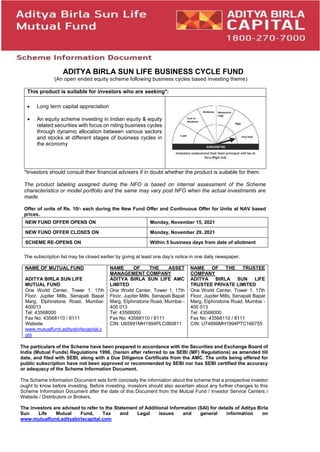 fp
ADITYA BIRLA SUN LIFE BUSINESS CYCLE FUND
(An open ended equity scheme following business cycles based investing theme)
This product is suitable for investors who are seeking*:
 Long term capital appreciation
 An equity scheme investing in Indian equity & equity
related securities with focus on riding business cycles
through dynamic allocation between various sectors
and stocks at different stages of business cycles in
the economy
*Investors should consult their financial advisers if in doubt whether the product is suitable for them.
The product labeling assigned during the NFO is based on internal assessment of the Scheme
characteristics or model portfolio and the same may vary post NFO when the actual investments are
made.
Offer of units of Rs. 10/- each during the New Fund Offer and Continuous Offer for Units at NAV based
prices.
NEW FUND OFFER OPENS ON Monday, November 15, 2021
NEW FUND OFFER CLOSES ON Monday, November 29, 2021
SCHEME RE-OPENS ON Within 5 business days from date of allotment
The subscription list may be closed earlier by giving at least one day’s notice in one daily newspaper.
NAME OF MUTUAL FUND
ADITYA BIRLA SUN LIFE
MUTUAL FUND
One World Center, Tower 1, 17th
Floor, Jupiter Mills, Senapati Bapat
Marg, Elphinstone Road, Mumbai-
400013
Tel: 43568000
Fax No: 43568110 / 8111
Website
www.mutualfund.adityabirlacapital.c
om
NAME OF THE ASSET
MANAGEMENT COMPANY
ADITYA BIRLA SUN LIFE AMC
LIMITED
One World Center, Tower 1, 17th
Floor, Jupiter Mills, Senapati Bapat
Marg, Elphinstone Road, Mumbai -
400 013
Tel: 43568000
Fax No: 43568110 / 8111
CIN: U65991MH1994PLC080811
NAME OF THE TRUSTEE
COMPANY
ADITYA BIRLA SUN LIFE
TRUSTEE PRIVATE LIMITED
One World Center, Tower 1, 17th
Floor, Jupiter Mills, Senapati Bapat
Marg, Elphinstone Road, Mumbai -
400 013
Tel: 43568000
Fax No: 43568110 / 8111
CIN: U74899MH1994PTC166755
The particulars of the Scheme have been prepared in accordance with the Securities and Exchange Board of
India (Mutual Funds) Regulations 1996, (herein after referred to as SEBI (MF) Regulations) as amended till
date, and filed with SEBI, along with a Due Diligence Certificate from the AMC. The units being offered for
public subscription have not been approved or recommended by SEBI nor has SEBI certified the accuracy
or adequacy of the Scheme Information Document.
The Scheme Information Document sets forth concisely the information about the scheme that a prospective investor
ought to know before investing. Before investing, investors should also ascertain about any further changes to this
Scheme Information Document after the date of this Document from the Mutual Fund / Investor Service Centers /
Website / Distributors or Brokers.
The investors are advised to refer to the Statement of Additional Information (SAI) for details of Aditya Birla
Sun Life Mutual Fund, Tax and Legal issues and general information on
www.mutualfund.adityabirlacapital.com
 