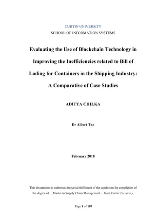 Page 1 of 107
CURTIN UNIVERSITY
SCHOOL OF INFORMATION SYSTEMS
Evaluating the Use of Blockchain Technology in
Improving the Inefficiencies related to Bill of
Lading for Containers in the Shipping Industry:
A Comparative of Case Studies
ADITYA CHILKA
Dr Albert Tan
February 2018
This dissertation is submitted in partial fulfilment of the conditions for completion of
the degree of …Master in Supply Chain Management… from Curtin University.
 