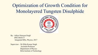 Optimization of Growth Condition for
Monolayered Tungsten Disulphide
By- Aditya Narayan Singh
IPH/10034/17
Integrated MSc, Physics, 2017
Supervisor – Dr Dilip Kumar Singh
Assistant Professor
Department of Physics
Birla Institute of Technology
 
