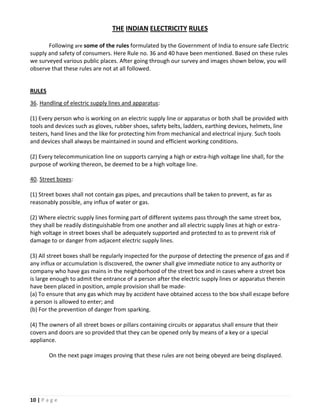 THE INDIAN ELECTRICITY RULES

       Following are some of the rules formulated by the Government of India to ensure safe Electric
supply and safety of consumers. Here Rule no. 36 and 40 have been mentioned. Based on these rules
we surveyed various public places. After going through our survey and images shown below, you will
observe that these rules are not at all followed.


RULES
36. Handling of electric supply lines and apparatus:

(1) Every person who is working on an electric supply line or apparatus or both shall be provided with
tools and devices such as gloves, rubber shoes, safety belts, ladders, earthing devices, helmets, line
testers, hand lines and the like for protecting him from mechanical and electrical injury. Such tools
and devices shall always be maintained in sound and efficient working conditions.

(2) Every telecommunication line on supports carrying a high or extra-high voltage line shall, for the
purpose of working thereon, be deemed to be a high voltage line.

40. Street boxes:

(1) Street boxes shall not contain gas pipes, and precautions shall be taken to prevent, as far as
reasonably possible, any influx of water or gas.

(2) Where electric supply lines forming part of different systems pass through the same street box,
they shall be readily distinguishable from one another and all electric supply lines at high or extra-
high voltage in street boxes shall be adequately supported and protected to as to prevent risk of
damage to or danger from adjacent electric supply lines.

(3) All street boxes shall be regularly inspected for the purpose of detecting the presence of gas and if
any influx or accumulation is discovered, the owner shall give immediate notice to any authority or
company who have gas mains in the neighborhood of the street box and in cases where a street box
is large enough to admit the entrance of a person after the electric supply lines or apparatus therein
have been placed in position, ample provision shall be made-
(a) To ensure that any gas which may by accident have obtained access to the box shall escape before
a person is allowed to enter; and
(b) For the prevention of danger from sparking.

(4) The owners of all street boxes or pillars containing circuits or apparatus shall ensure that their
covers and doors are so provided that they can be opened only by means of a key or a special
appliance.

        On the next page images proving that these rules are not being obeyed are being displayed.




10 | P a g e
 