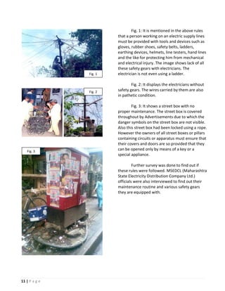 Fig. 1: It is mentioned in the above rules
                        that a person working on an electric supply lines
                        must be provided with tools and devices such as
                        gloves, rubber shoes, safety belts, ladders,
                        earthing devices, helmets, line testers, hand lines
                        and the like for protecting him from mechanical
                        and electrical injury. The image shows lack of all
                        these safety gears with electricians. The
               Fig. 1   electrician is not even using a ladder.

                                Fig. 2: It displays the electricians without
               Fig. 2   safety gears. The wires carried by them are also
                        in pathetic condition.

                                Fig. 3: It shows a street box with no
                        proper maintenance. The street box is covered
                        throughout by Advertisements due to which the
                        danger symbols on the street box are not visible.
                        Also this street box had been locked using a rope.
                        However the owners of all street boxes or pillars
                        containing circuits or apparatus must ensure that
                        their covers and doors are so provided that they
   Fig. 3
                        can be opened only by means of a key or a
                        special appliance.

                                 Further survey was done to find out if
                        these rules were followed. MSEDCL (Maharashtra
                        State Electricity Distribution Company Ltd.)
                        officials were also interviewed to find out their
                        maintenance routine and various safety gears
                        they are equipped with.




11 | P a g e
 