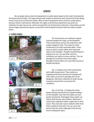 SURVEY

        We surveyed various electrical equipments in public places based on the rules formulated by
the Government of India. The major threats with respect to electricity were found to be Street Boxes,
Street Lamps and Live Electrical Cables. Most of these equipments were a threat in public places
because of poor maintenance. Moreover the region around these equipments was prone to
collection of water due to rain, which increased the risk of electricity conduction. Given below are the
actual images captured during our survey which clearly depicts the poor electrical safety in public
places.

1) STREET BOXES

                                                           The street boxes are installed at regular
                                                   intervals besides the roads, on the footpaths.
                                                   These street boxes consist of transformers with
                                                   output voltage of 11kV. The inputs for these
                                                   transformers are 22kV overhead cables. These
                                                   input as well as output cables were observed
                                                   lying on the footpaths. Though insulated frequent
                                                   exposure to sun, rain and other extreme
                                                   conditions can lead to its wear and tear. This can
  Fig. 1.1                                         damage the insulation around the cables.
                                                   Damage to these cables can cause fatal injuries to
                                                   people passing by.


                                                          Fig. 1.1 displays one of the street boxes
                                                   with cables lying around. These cables are
                                                   supposed to be fully covered and underground.
                                                   Such cables are prone to damage and can be
                                                   dangerous. Moreover collection of water during
                                                   monsoon around them can worsen the
                                                   conditions.
                                    Fig. 1.2


                                                            Fig. 1.2 and Fig. 1.3 display the street
                                                   boxes causing inconvenience to people walking
                                                   on the footpath. Even here the cables are seen
                                                   poorly maintained. If damaged, these cables can
                                                   lead to fatal injuries and accidents. Moreover it
                                                   could cause tripping of power supply due to short
                                                   circuit. They may even cause accidents other than
                                                   those related to electricity. You can see in the
                                                   picture that the cyclist might get hit by the bus
  Fig. 1.3                                         due to inadequate space.


12 | P a g e
 