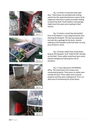 Fig. 1.4 shows a street box with open
                          door. These boxes are provided with locking
                          system but the repair/maintenance seems to be
                          neglected. Electricity is easily accessible leading
                          to electricity theft. Small children unknowingly
                          might touch the open wires leading to fatal
                          injuries.



               Fig. 1.4           Fig. 1.5 shows a street box dismantled
                          from its foundation. It was lying horizontal, thus
                          blocking the footpath. This box was lying open
                          and was like a garbage bin by locals. Anyone
                          walking on the footpath could have been an easy
                          prey of electric shock.


                                  Fig. 1.6 shows cables from street boxes
                          lying on the footpath. Such ‘CHALTA HAI’ attitude
                          can be fatal. These cables could have been easily
                          placed underground reducing the risk of
               Fig. 1.5   accidents.


                                  Fig. 1.7 was captured in the MSEDCL
                          office. The street box in the campus was
                          maintained properly. There were no cables seen
                          outside this box. These cables were covered
                          properly and they were underground. This is an
                          ideal way of maintaining the street boxes.



               Fig. 1.6




               Fig. 1.7


13 | P a g e
 