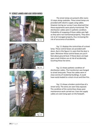 2) STREET LAMPS AND LIVE OPEN WIRES

                                                 The street lamps are present after every
                                        15 steps along roadsides. These street lamps are
                                        provided with electric supply using cables.
                                        However during our survey it was observed that
                                        these equipments were poorly maintained. The
                                        distribution cables were in pathetic condition.
                                        Probability of snapping of these cables was high
                                        as they were not maintained properly. They were
                                        not at all managed properly, thus increasing the
                             Fig. 2.1   risk of occurrence of accidents.


                                               Fig. 2.1 displays the control box of a street
                                        lamp. These control boxes are provided with
                                        doors. But in this figure it is seen that the door is
                                        open. Moreover these control boxes are just 4
                                        feet above ground level. If these doors are kept
                                        open small children are at risk of accidentally
                                        touching these live wires.


                             Fig. 2.2           Fig. 2.2 shows pathetic condition of
                                        distribution cables. The transformer was hanged
                                        to street lamp pole. These live cables were in
                                        close vicinity of residential buildings. It could
                                        have easily leaded to a short circuit and then fire.


                                                Fig. 2.3 shows a broken control box of a
                                        street lamp. The wires are seen fully exposed.
                                        The condition of the control box shows poor
                                        maintenance work carried out. Even the supply
                                        cables are seen lying open on the footpath.




                             Fig. 2.3




14 | P a g e
 