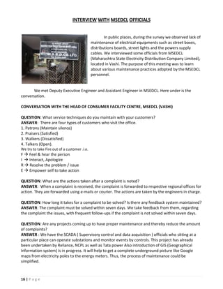 INTERVIEW WITH MSEDCL OFFICIALS


                                                      In public places, during the survey we observed lack of
                                              maintenance of electrical equipments such as street boxes,
                                              distributions boards, street lights and the powers supply
                                              cables. We interviewed some officials from MSEDCL
                                              (Maharashtra State Electricity Distribution Company Limited),
                                              located in Vashi. The purpose of this meeting was to learn
                                              about various maintenance practices adopted by the MSEDCL
                                              personnel.


       We met Deputy Executive Engineer and Assistant Engineer in MSEDCL. Here under is the
conversation.

CONVERSATION WITH THE HEAD OF CONSUMER FACILITY CENTRE, MSEDCL (VASHI)

QUESTION: What service techniques do you maintain with your customers?
ANSWER: There are four types of customers who visit the office.
1. Patrons (Maintain silence)
2. Praisers (Satisfied)
3. Walkers (Dissatisfied)
4. Talkers (Open).
We try to take Fire out of a customer .i.e.
F  Feel & hear the person
I  Interact, Apologize
R  Resolve the problem / issue
E  Empower self to take action

QUESTION: What are the actions taken after a complaint is noted?
ANSWER: When a complaint is received, the complaint is forwarded to respective regional offices for
action. They are forwarded using e-mails or courier. The actions are taken by the engineers in charge.

QUESTION: How long it takes for a complaint to be solved? Is there any feedback system maintained?
ANSWER: The complaint must be solved within seven days. We take feedback from them, regarding
the complaint the issues, with frequent follow-ups if the complaint is not solved within seven days.

QUESTION: Are any projects coming up to have proper maintenance and thereby reduce the amount
of complaints?
ANSWER : We have the SCADA ( Supervisory control and data acquisition ) officials who sitting at a
particular place can operate substations and monitor events by controls. This project has already
been undertaken by Reliance, NCPL as well as Tata power Also introduction of GIS (Geographical
Information system) is in progress. It will help to get a complete underground picture like Google
maps from electricity poles to the energy meters. Thus, the process of maintenance could be
simplified.



16 | P a g e
 