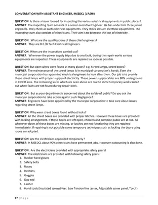 CONVERSATION WITH ASSISTANT ENGINEER, MSEDCL (VASHI)

QUESTION: Is there a team formed for inspecting the various electrical equipments in public places?
ANSWER: The inspecting team consists of a senior executive Engineer. He has under him three junior
engineers. They check all such electrical equipments. They check all such electrical equipments. The
inspecting team also consists of electricians. Their aim is to decrease the loss of electricity.

QUESTION: What are the qualifications of these chief engineers?
ANSWER: They are B.E./B.Tech Electrical Engineers.

QUESTION: When are the inspections carried out?
ANSWER: Whenever the power supply trips due to any fault, during the repair works various
equipments are inspected. These equipments are repaired as soon as possible.

QUESTION: But open wires were found at many places? e.g. Street lamps, street boxes?
ANSWER: The maintenance of the street lamps is in municipal corporation’s hands. Even the
municipal corporation has appointed electrical engineers to look after them. Our job is to provide
these street lamps with proper supply of electricity. These power supply cables are 80% underground
in CIDCO area. The remaining wires which are seen above are due to some temporary work carried
out when faults are not found during repair work.

QUESTION: But as your department is concerned about the safety of public? Do you ask the
municipal corporation to take action against such Negligence?
ANSWER: Engineers have been appointed by the municipal corporation to take care about issues
regarding street lamps.

QUESTION: Why were street boxes found without locks?
ANSWER: All the street boxes are provided with proper latches. However these boxes are provided
with locking arrangement. If these boxes are left open, children and common public are at risk. So
whenever doors of these boxes are missing, or latches are not functioning they are repaired
immediately. If repairing is not possible some temporary techniques such as locking the doors using
ropes are adopted.

QUESTION: Are the electricians appointed temporarily?
ANSWER: In MSEDCL about 90% electricians have permanent jobs. However outsourcing is also done.

QUESTION: Are the electricians provided with appropriate safety gears?
ANSWER: The electricians are provided with following safety gears:
  1. Rubber hand gloves
  2. Safety belts
  3. Ropes
  4. Helmets
  5. Goggles
  6. Duo rod
  7. Ladder
  8. Hand tools (Insulated screwdriver, Low Tension line tester, Adjustable screw panel, Torch)


17 | P a g e
 
