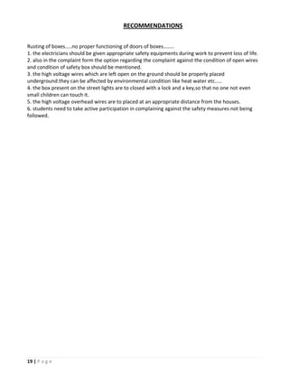 RECOMMENDATIONS


Rusting of boxes…..no proper functioning of doors of boxes……..
1. the electricians should be given appropriate safety equipments during work to prevent loss of life.
2. also in the complaint form the option regarding the complaint against the condition of open wires
and condition of safety box should be mentioned.
3. the high voltage wires which are left open on the ground should be properly placed
underground.they can be affected by environmental condition like heat water etc.....
4. the box present on the street lights are to closed with a lock and a key,so that no one not even
small children can touch it.
5. the high voltage overhead wires are to placed at an appropriate distance from the houses.
6. students need to take active participation in complaining against the safety measures not being
followed.




19 | P a g e
 