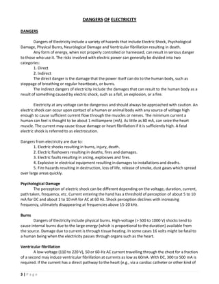 DANGERS OF ELECTRICITY

DANGERS

        Dangers of Electricity include a variety of hazards that include Electric Shock, Psychological
Damage, Physical Burns, Neurological Damage and Ventricular fibrillation resulting in death.
        Any form of energy, when not properly controlled or harnessed, can result in serious danger
to those who use it. The risks involved with electric power can generally be divided into two
categories:
        1. Direct
        2. Indirect
        The direct danger is the damage that the power itself can do to the human body, such as
stoppage of breathing or regular heartbeats, or burns.
        The indirect dangers of electricity include the damages that can result to the human body as a
result of something caused by electric shock, such as a fall, an explosion, or a fire.

        Electricity at any voltage can be dangerous and should always be approached with caution. An
electric shock can occur upon contact of a human or animal body with any source of voltage high
enough to cause sufficient current flow through the muscles or nerves. The minimum current a
human can feel is thought to be about 1 milliampere (mA). As little as 80 mA, can seize the heart
muscle. The current may cause tissue damage or heart fibrillation if it is sufficiently high. A fatal
electric shock is referred to as electrocution.

Dangers from electricity are due to:
        1. Electric shocks resulting in burns, injury, death.
        2. Electric flashovers resulting in deaths, fires and damages.
        3. Electric faults resulting in arcing, explosives and fires.
        4. Explosive in electrical equipment resulting in damages to installations and deaths.
        5. Fire hazards resulting in destruction, loss of life, release of smoke, dust gases which spread
over large areas quickly.

Psychological Damage
       The perception of electric shock can be different depending on the voltage, duration, current,
path taken, frequency, etc. Current entering the hand has a threshold of perception of about 5 to 10
mA for DC and about 1 to 10 mA for AC at 60 Hz. Shock perception declines with increasing
frequency, ultimately disappearing at frequencies above 15-20 kHz.

Burns
       Dangers of Electricity include physical burns. High-voltage (> 500 to 1000 V) shocks tend to
cause internal burns due to the large energy (which is proportional to the duration) available from
the source. Damage due to current is through tissue heating. In some cases 16 volts might be fatal to
a human being when the electricity passes through organs such as the heart.

Ventricular fibrillation
        A low-voltage (110 to 220 V), 50 or 60-Hz AC current travelling through the chest for a fraction
of a second may induce ventricular fibrillation at currents as low as 60mA. With DC, 300 to 500 mA is
required. If the current has a direct pathway to the heart (e.g., via a cardiac catheter or other kind of

3|Page
 