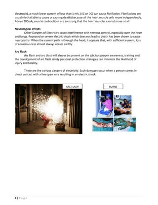 electrode), a much lower current of less than 1 mA, (AC or DC) can cause fibrillation. Fibrillations are
usually lethal(able to cause or causing death) because all the heart muscle cells move independently.
Above 200mA, muscle contractions are so strong that the heart muscles cannot move at all.

Neurological effects
       Other Dangers of Electricity cause interference with nervous control, especially over the heart
and lungs. Repeated or severe electric shock which does not lead to death has been shown to cause
neuropathy. When the current path is through the head, it appears that, with sufficient current, loss
of consciousness almost always occurs swiftly.

Arc Flash
        Arc flash and arc blast will always be present on the job, but proper awareness, training and
the development of arc flash safety personal protection strategies can minimize the likelihood of
injury and fatality.

        These are the various dangers of electricity. Such damages occur when a person comes in
direct contact with a live open wire resulting in an electric shock.


                                         ARC FLASH                           BURNS




4|Page
 