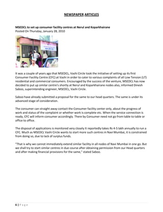 NEWSPAPER ARTICLES


MSEDCL to set up consumer facility centres at Nerul and Koparkhairane
Posted On Thursday, January 28, 2010




It was a couple of years ago that MSEDCL, Vashi Circle took the initiative of setting up its first
Consumer Facility Centre (CFC) at Vashi in order to cater to various complaints of all Low Tension (LT)
residential and commercial consumers. Encouraged by the success of the venture, MSEDCL has now
decided to put up similar centre's shortly at Nerul and Koparkhairane nodes also, informed Dinesh
Saboo, superintending engineer, MSEDCL, Vashi Circle.

Saboo have already submitted a proposal for the same to our head quarters. The same is under its
advanced stage of consideration.

The consumer can straight away contact the Consumer facility center only, about the progress of
work and status of the complaint or whether work is complete etc. When the service connection is
ready, CFC will inform consumer accordingly. There by Consumer need not go from table to table or
office to office.

The disposal of applications is monitored very closely It reportedly takes Rs 4-5 lakh annually to run a
CFC. Much as MSEDCL Vashi Circle wants to start more such centres in Navi Mumbai, it is constrained
from doing so, due to lack of surplus funds.

"That is why we cannot immediately extend similar facility in all nodes of Navi Mumbai in one go. But
we shall try to start similar centres in due course after obtaining permission from our Head quarters
and after making financial provisions for the same," stated Saboo.




6|Page
 