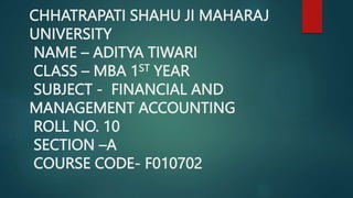 CHHATRAPATI SHAHU JI MAHARAJ
UNIVERSITY
NAME – ADITYA TIWARI
CLASS – MBA 1ST YEAR
SUBJECT - FINANCIAL AND
MANAGEMENT ACCOUNTING
ROLL NO. 10
SECTION –A
COURSE CODE- F010702
 