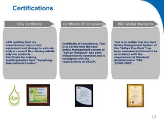 Certifications
d2W certifies that the
manufacturer has correct
equipment and storage to extrude
and/or convert Oxo-biodegradable
polymer products.
Certificate for making
biodidraplastics from "Symphony
International London".
D2w Certificate
Certificate of Compliance, That
is to Certify that the food
Safety Management system of
"Aditya Flexipack" has been
independently assessed and is
complying with the
requirements of HACCP.
Certificate Of Compliance
This is to certify that the Food
Safety Management System of
the "Aditya FlexiPack" has
been assessed and found to be
accordance with the
requirement of Standard
detailed below "ISO
22000:2005".
BRC Global Standards
10
 