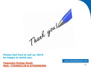 www.adityaflexipack.com
18
Please feel free to call us, We’ll
be happy to assist you.
Yogendra Pratap Singh
Mob: 7704002130 & 8756580580
 