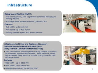 Registered cold Seal and Registered Lacquer)
Solvent less Lamination Machines (Six)
Dry and Wet Lamination Machines (Two)
• They use different interchangeable coating systems to produce
multi-layered laminates with solvent / water based or solvent
less adhesives. They feature a modular drying tunnel for high
efficiency drying
Features
• Web width – up to 1300 mm
• Print speed: up to 400 m/min
• Adhesive Pumps from VIA MATRIX ITALY
Rotogravure Machine (Eight):
• Fully Computerized, Auto registration controlled Rotogravure
Printing Machine
• Auto registration systems are from Quadtec-U.S.A.
Features
• Web width: up to 1325 mm
• Print speed: up to 400 m/min
• Printing cylinder repeat: 400 mm to 800 mm
Infrastructure
5
 