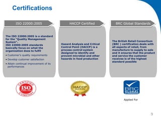 Certifications
The ISO 22000:2005 is a standard
for the "Quality Management
System".
ISO 22000:2005 standards
basically focus on what the
organization does to fulfil
• Customer's quality requirements
• Develop customer satisfaction
• Attain continual improvement of its
performances
ISO 22000:2005
Hazard Analysis and Critical
Control Point (HACCP) is a
process control system
designed to identify and
prevent microbial and other
hazards in food production
HACCP Certified
The British Retail Consortium
(BRC ) certification deals with
all aspects of retail, from
manufacture to supply to sale
and it ensures that the product
and service the customer
receives is of the highest
standard possible
BRC Global Standards
Applied For
9
 