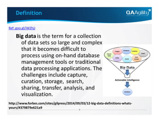 Definition
Big datais the term for a collection
of data sets so large and complex
that it becomes difficult to
process using on-hand database
management tools or traditional
Ref: goo.gl/iWZhjJ
management tools or traditional
data processing applications. The
challenges include capture,
curation, storage, search,
sharing, transfer, analysis, and
visualization.
http://www.forbes.com/sites/gilpress/2014/09/03/12-big-data-definitions-whats-
yours/#379879e621a9
 