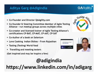 Aditya Garg @Adigindia
 Co-Founder and Director QAAgility.com
 Co-founder & Steering Committee Member of Agile Testing
Alliance – run meetup groups across multiple cities
 Co-creator and licensed trainer of Agile Testing Alliance’s
certifications CP-BAT, CP-MAT, CP-AAT, CP-SAT
 Co-Author of a book on Selenium Co-Author of a book on Selenium
 Love Cooking Indian Dishes – From Rajasthan
 Tasting (Testing) World food
 Travelling and meeting testers
(Get inspired and may be inspire a few)
@adigindia
https://www.linkedin.com/in/adigarg
 