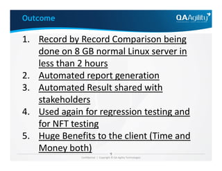 1. Record by Record Comparison being
done on 8 GB normal Linux server in
less than 2 hours
2. Automated report generation
3. Automated Result shared with
Outcome
Confidential | Copyright © QA Agility Technologies
3. Automated Result shared with
stakeholders
4. Used again for regression testing and
for NFT testing
5. Huge Benefits to the client (Time and
Money both)
 