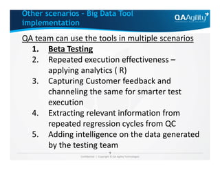 QA team can use the tools in multiple scenarios
1. Beta Testing
2. Repeated execution effectiveness –
applying analytics ( R)
3. Capturing Customer feedback and
Other scenarios – Big Data Tool
implementation
Confidential | Copyright © QA Agility Technologies
3. Capturing Customer feedback and
channeling the same for smarter test
execution
4. Extracting relevant information from
repeated regression cycles from QC
5. Adding intelligence on the data generated
by the testing team
 