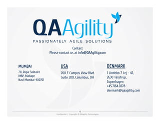 Contact
Please contact us at info@QAAgility.com
Confidential | Copyright © QAAgility Technologies
MUMBAI
711, Rupa Solitaire
MBP, Mahape
Navi Mumbai-400701
DENMARK
1 Lindebo 7 Lej - 42,
2630 Tasstrup,
Copenhagen
+45.7164.0278
denmark@qaagility.com
USA
200 E Campus View Blvd.
Suite 200, Columbus, OH
 
