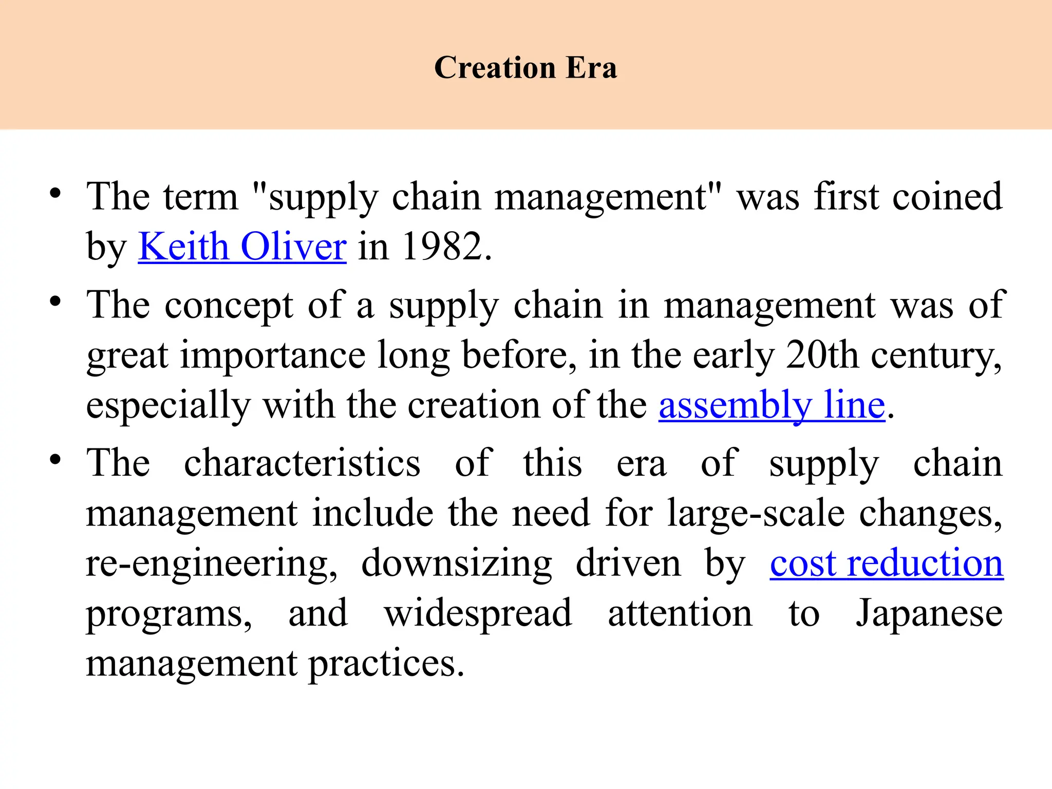 Creation Era
• The term "supply chain management" was first coined
by Keith Oliver in 1982.
• The concept of a supply chain in management was of
great importance long before, in the early 20th century,
especially with the creation of the assembly line.
• The characteristics of this era of supply chain
management include the need for large-scale changes,
re-engineering, downsizing driven by cost reduction
programs, and widespread attention to Japanese
management practices.
 