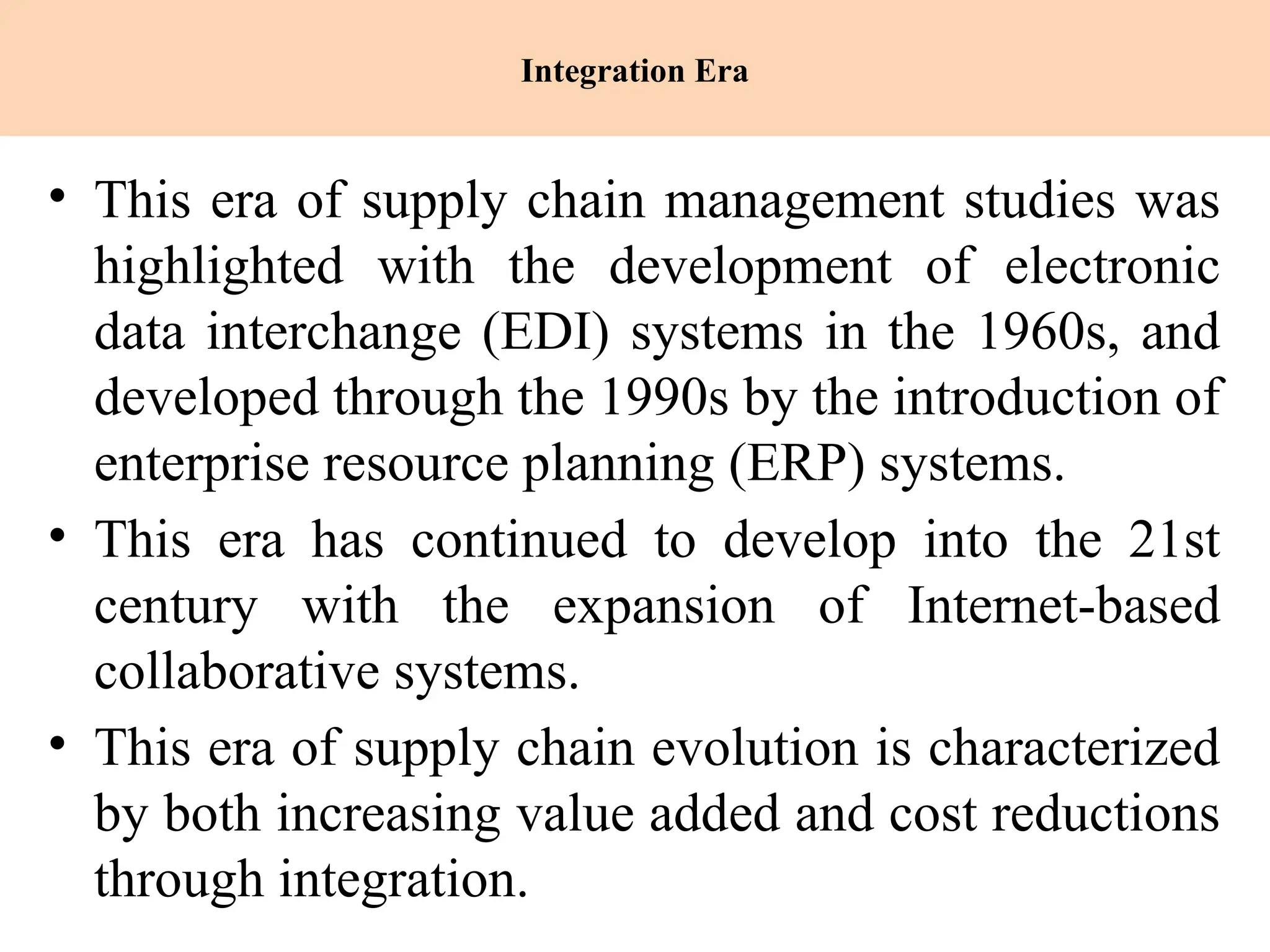 Integration Era
• This era of supply chain management studies was
highlighted with the development of electronic
data interchange (EDI) systems in the 1960s, and
developed through the 1990s by the introduction of
enterprise resource planning (ERP) systems.
• This era has continued to develop into the 21st
century with the expansion of Internet-based
collaborative systems.
• This era of supply chain evolution is characterized
by both increasing value added and cost reductions
through integration.
 