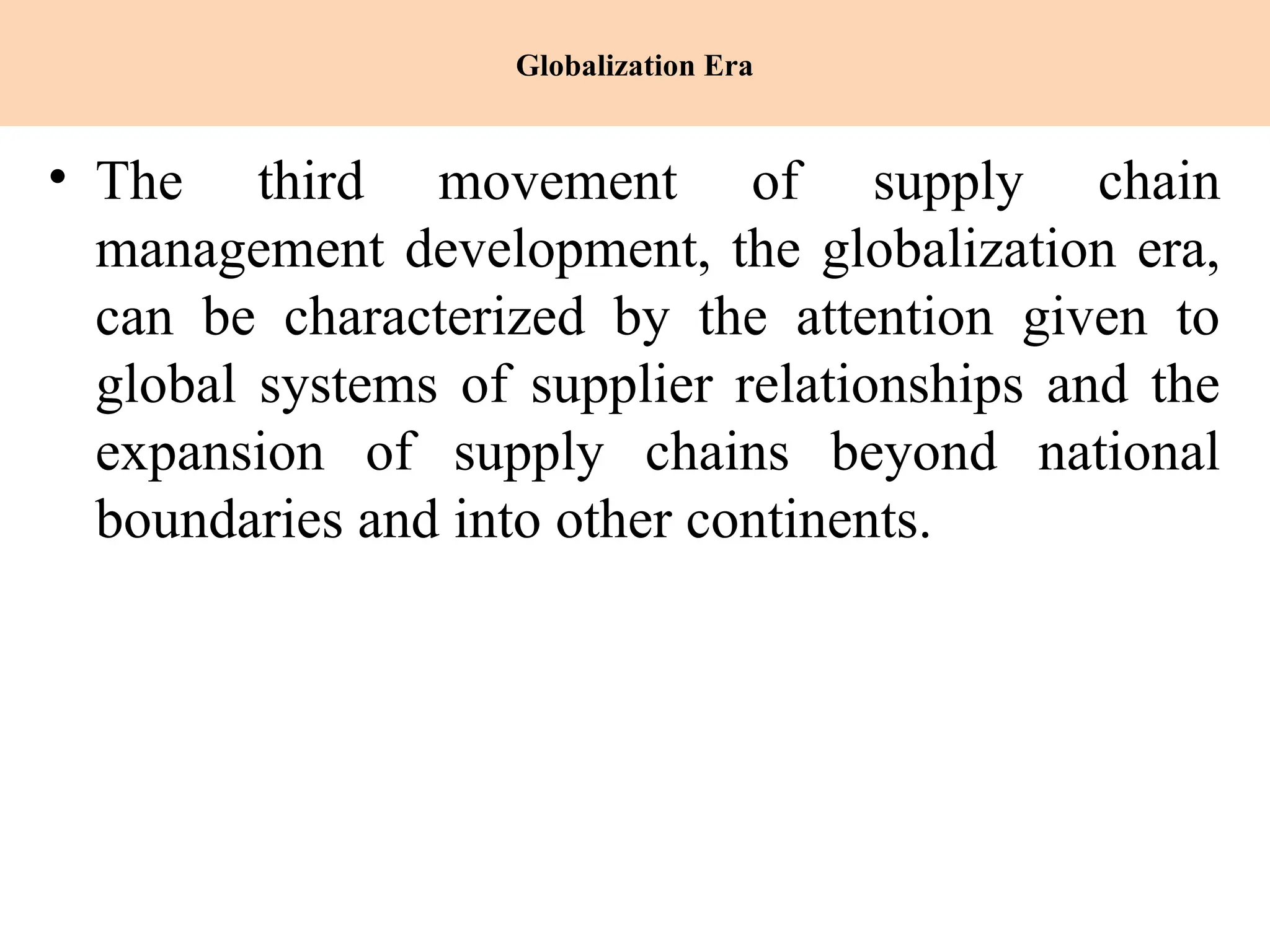 Globalization Era
• The third movement of supply chain
management development, the globalization era,
can be characterized by the attention given to
global systems of supplier relationships and the
expansion of supply chains beyond national
boundaries and into other continents.
 