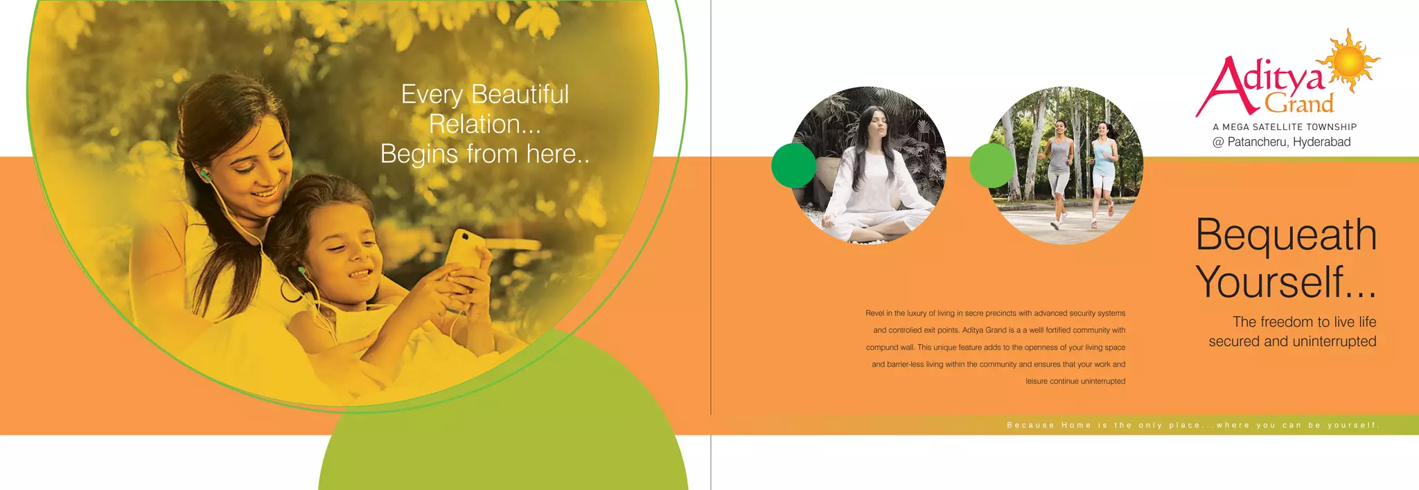 Aditya
Grand
A MEGA SATELLITE TOWNSHIP
@ Patancheru, Hyderabad
Every Beautiful
Relation...
Begins from here..
Revel in the luxury of living in secre precincts with advanced security systems
and controlied exit points. Aditya Grand is a a welll fortified community with
compund wall. This unique feature adds to the openness of your living space
and barrier-less living within the community and ensures that your work and
leisure continue uninterrupted
Bequeath
Yourself...
The freedom to live life
secured and uninterrupted
B e c a u s e H o m e i s t h e o n l y p l a c e . . . w h e r e y o u c a n b e y o u r s e l f .
 