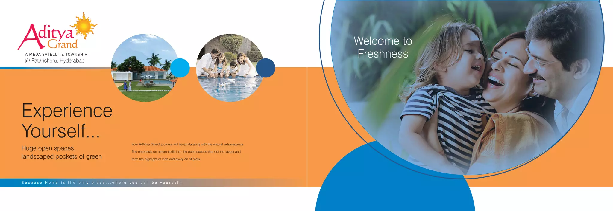 Your Adhitya Grand journery will be exhilarating with the natural extravaganza.
The emphasis on nature spills into the open spaces that dot the layout and
form the highlight of reah and every on of plots
Aditya
Grand
A MEGA SATELLITE TOWNSHIP
@ Patancheru, Hyderabad
Experience
Yourself...
Huge open spaces,
landscaped pockets of green
B e c a u s e H o m e i s t h e o n l y p l a c e . . . w h e r e y o u c a n b e y o u r s e l f .
Welcome to
Freshness
 