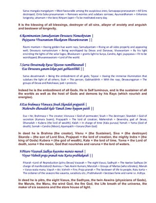 Sarva mangala mangalyam = Most favourable among the auspicious ones; Sarvapapa pranasanam = All Sims
   destroyed; Cinta Soka prasamanam = Removes worries and subdues sorrows; Ayurvardhanam = Enhances
   longevity; uttamam = the best; Nityam Japet = To be meditated every day.

It is the blessing of all blessings, destroyer of all sins, allayer of anxiety and anguish
and bestower of longevity.

6.Rasmimantam Samudyantam Devasura Namaskrutam |
  Pujayasva Vivasvantam bhaskaram bhuvariesvaram ||
   Rasmi mantam = Having golden hue warm rays; Samudyantam = Rising an all sides properly and appearing
   well; Devasura namaskrutam = Being worshipped by Devas and Danavas; Vivasvantam = By his light
   encircling the lights of the solar logos; Bhaskaram = grants light to Surya, Candra, Agni; pujayasva = Fit to be
   worshipped, Bhuvaneswaram = Lord of the world.

7.Sarva Devatmako hyesa Tejasvee rasmibhavanah |
  Esa Devasura ganam lokan pati gabhastibhih ||
   Sarva devatmanah = Being the embodiment of all gods; Tejasvi = Having the immense illumination that
   subdues the light of all others; Esah = This person; Gabhastibhih = With the rays; Devasuraganan = The
   groups of Devas and Rakshasas; pati = protects.

Indeed he is the embodiment of all Gods. He is Self luminous, and is the sustainer of all
the worlds as well as the host of Gods and demons by his Rays (which nourish and
energise).

8.Esa brahmaca Visnusca Sivah Skandah prajpatih |
  Mahendro dhanadah kalo Yamah Somo hyapam patih ||
   Esa = He; Brahmaca = The creator; Visnusca = God of permeater; Sivah = The destroyer; Skandah = God of
   secretion (Kumara Svami); Prajapatih = The lord of creation; Mahendrah = Devendra, god of Devas;
   Dhanadah = Kubera (the lord of wealth); Kalah = In charge of time (Kala purusa) Yamah = Yama (God of
   death); Somah = Candra (Moon); Apampatih = Varuna (Rain God)

In deed he is Brahma (the creator), Visnu = (the Sustainer), Siva = (the destroyer)
Skanda – (the son of Lord Siva, Prajapati = the lord of creation, the mighty Indra = (the
king of Gods) Kubera = (the god of wealth), Kala = the lord of time, Yama = the Lord of
death, soma = the moon, God that nourishes and varuna = the lord of waters.

9.Pitaro Vasavah Sadhya hyasvino maruto manuh |
  Vayur Vahnih praja pranah rutu Karta prabhakarah ||
   Pitarah =Lord of Reproduction (pitru Devas) Vasavah = The eight Vasus; Sadhyah = The twelve Sadhyas (In
   charge of manifestation)l Asvinou = Two Asvini Kumars; Marutah = Groups of Martas (who vibrates); Manuh
   = Vaiva svata manu; Vayuh = Air; Vahnih = Fire; Praja pranah = The bestower of life to people; Rutu karta =
   The ordainer of the seasons like vasanta, saradrutu etc.; Prabhakarah = bestows fame and name i.e. A ditya.

In deed he is pitrs, the eight Vasus, the Sadhyas, the twin Aswins (physicians of Gods),
the Maruts, the Manu, the wind God, the fire God, the Life breath of the universe, the
maker of six seasons and the store house of light.
 