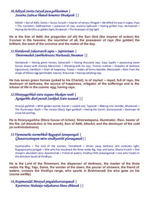 10.Adityah Savita Suryah pusa gabhastiman |
   Suvarna Sadruso bhanuh hemareto Divakarah ||
    Aditah = Son of Aditi, Savita = Surya; Suryah = Inspirer of senses; Khagah = Identified his way in Logos; Pusa
    = The nourisher; Gabhastiman = possessor of rays, suvarna Sadrusah = Having golden hue; Hemaretah =
    Having the fertility as golden light; Divakarah = The bestower of day light.

He is the Son of Aditi, the progenitor (of all) the Sun God (the inspirer of action) the
Courser in the heavens, the nourisher of all, the possessor of rays (the golden) the
brilliant, the seed of the universe and the maker of the day.

11.Haridasvah Sahastrarcih sapta – Saptiriciman |
   Timironmahah Sambhuhtvasta Marttanda Amsuman ||
    Haridasvah = Having green horses; Sahasracih = Having thousand rays; Sapa Saptih = possessing seven
    horses drawn with chariot; Mariciman = Vibrating with his rays; Timiron mathah = Dispeller of darkness
    (ignorance); Sambhuh = Giver of happiness; Tvasta = makes all forms dwindle; Martandah = Born from the
    shape of lifeless egg (perishable nature); Amsuman = Having radiating rays.

He has seven green horses (yoked to his Chariot), is of myriad – rayed, full of rays, the
destroyer of darkness, the source of happiness, mitigator of the sufferings and is the
infuser of life in the cosmic egg, having rays.

12.Hiranyagarbhah sisira stapano bhaskaro ravih |
   Agnigarbho diteh putrah Sankhah Sisira nasanah ||
    Hiranya garbhah = With golden womb; Sisirah = cooled one; Tapanah = Making one tremble; Bhaskarah =
    The illuminator; Ravih = The creator (Ravi); Agni garbhah = Having the Conch; Sisiranasanah = Destroyer of
    snow fall and fog.

He is Hiranyagarbha (Store house of riches); Sirsirastapana, illuminator, Ravi, bearer of
the fire, (of dissolution in his womb), Son of Aditi, blissful, and the destroyer of the cold
(or evilmindedness)

13.Vyomanatha starmobhedi Rugyajuh Samaparagah |
   Ghanavrustirapam mitro vindhyavithi plavangamah||
    Vyomanatha = The lord of the cosmos; Tamobhedi = Drives away darkness and institutes light;
    Rugyajussama paragah = One who has visualised the three vedas Rig, Yaju and Sama; Ghana Vrustih = One
    showers abundant rains; Apammitrah = Friend of waters; Vindhya Vithi plavangamah = one who travels in
    the direction South of Vindhyas.

He is the Lord of the firmament, the dispenser of darkness, the master of the three
vedas Viz Rig, Yaju, Sama, the sender of the dawn, the pourer of showers, the friend of
waters, crosses the Vindhya range, who sports in Brahmanadi (he who goes on his
course swiftly)

14.Atapimandali Mrutyuh pingalahsarvatapanah |
   Kavirvisvo Mahateja raktahsarva bhavo dbhavah ||
 