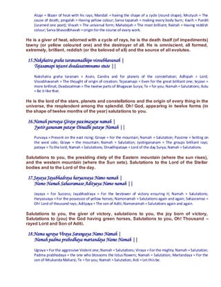 Atapi = Blazer of heat with his rays; Mandali = having the shape of a cycle (round shape); Mrutyuh = The
    cause of death; pingalah = Having yellow colour; Sarva tapanah = making every body burn; Kavih = Pundit
    (Learned one poet); Visvah = The universal form; Mahatejah = The most brilliant; Raktah = Having reddish
    colour; Sarva bhavodbhavah = origin for the course of every work.

He is a giver of heat, adorned with a cycle of rays, he is the death itself (of impediments)
tawny (or yellow coloured one) and the destroyer of all. He is omniscient, all formed,
extremely, brilliant, reddish (or the beloved of all) and the source of all evolutes.

15.Nakshatra graha taranamadhipo visvabhavanah |
   Tejasamapi tejasvi dvadasatmnnamo stute ||
    Nakshatra graha taranam = Asvin, Candra and for planets of the constellation; Adhipah = Lord;
    Visvabhavanah = The thought of origin of creation; Tejasamapi = Even for the great brilliant one; tejasvi =
    more brillinat; Dvadasatman = The twelve parts of Bhagavan Surya; Te = for you; Namah = Salutations; Astu
    = Be it like that.

He is the lord of the stars, planets and constellations and the origin of every thing in the
universe, the resplendent among the splendid. Oh! God, appearing in twelve forms (in
the shape of twelve months of the year) salutations to you.

16.Namah purvaya Giraye pascimayaye namah |
   Jyotir gananam pataye Dinadhi pataye Namah ||
    Purvaya = Present on the east rising; Giraye = For the mountain; Namah = Salutation; Pascime = Setting on
    the west side; Giraye = the mountain; Namah = Salutation; Jyotirgananam = The groups brilliant rays;
    pataye = To the lord; Namah = Salutations; Dinadhipataye = Lord of the day Surya; Namah = Salutations.

Salutations to you, the presiding diety of the Eastern mountain (where the sun rises),
and the western mountain (where the Sun sets). Salutations to the Lord of the Stellar
bodies and to the Lord of the day.

17.Jayaya Jayabhadraya haryasvaya Namo namah |
   Namo Namah Sahasramaso Adityaya Namo namah ||
    Jayaya = For Success; Jayabhadraya = For the bestower of victory ensuring it; Namah = Salutations;
    Haryasvaya = For the possessor of yellow horses; Namonamah = Salutations again and again; Sahasramso =
    Oh! Lord of thousand rays; Adityaya = The son of Aditi; Namonamah = Salutations again and again.

Salutations to you, the giver of victory, salutations to you, the joy born of victory,
Salutations to (you) the God having green horses, Salutations to you, Oh! Thousand –
rayed Lord and Son of Aditi.

18.Nama ugraya Viraya Sarangaya Namo Namah |
   Namah padma prabodhaya martandaya Namo Namah ||
    Ugraya = For the aggressive Violent one; Namah = Salutations; Viraya = For the mighty; Namah = Salutation;
    Padma prabhodaya = the one who blossoms the lotus flowers; Namah = Salutation; Martandaya = For the
    son of Mrukanda Maharsi; Te = for you; Namah = Salutation; Asti = Let this be.
 