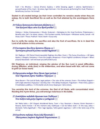 Esah = he; Bhutesu – Jeevas (Pranis); Suptesu = while sleeping; jagarti = aakens; Agnihotranca =
    personification of fire; Esah = He alone; Agni hotrinam = For the persons performing fire ritual; Phalanca =
    Beneficiary; Esa Eva = he himself.

Seated in all created beings (as their inner controller) he remains awake when they are
asleep. He is both Sacrificial fire as well as the fruit attained by the worshippers there
of.

24.Vedasca kratavascaiva kratunam phalameva ca |
   Yani krutyani lokesu sarva Esa Ravih prabhuh ||
    Vedasca = Vedas; Kratavascaiva = Rituals; Kratunam = Belonging to the ritual functions; Phalamevaca =
    Benefits also; Sah = he alone; Lokesu = The fourteen worlds; Yanikrutyani = Whatever works; Sarvah = All
    those; Esah = These; Prabhuh = Ruler; Ravih = Surya only.

Sun is verify the vedas, the sacrifice and also the fruit of sacrifices. He is in deed the
Lord of all actions in this universe.

25.Ena mapatsu krucchresu kantaresu bhayesu ca |
   Keerttayena purusah Kascinna vasidati Raghavah ||
    He! Raghava = Oh! Rama! Kascinnavasidati Raghava Any Man; Enam = This Surya; Krucchresu = All types;
    Apatsu = Dangers; Kantaresu = From the Jungles; Bhayesuca = From frightful conditions; Kritiyam = When
    prayed; Navasidati = will not leave you (will protect you)

Oh! Raghava, an individual, singing the glories of the Sun Lord in great difficulties,
during affliction, while (lost) in the wilderness, and when beset with fear, will not come
to grief (or loose heart)

26.Pujayasvaina mekagro Deva Devam Jagat patitam |
   Etat Trigunitam Japtva Yuddhesu Vijayisyasi ||

    Deva Devam = The Lord of Gods; Jagat patitam = The ruler of the universe; Enam = This Aditya; Ekagrah =
    with single attention; Pujayasva = worship, Etat = This Aditya hrudayam; Trigunitam = Three times; japtva =
    If meditated; yuddhesu = In this battle (at all crisis); Vijayisyasi = Gets victory.

You worship this lord of the universe, the God of all Gods, with concentrated mind.
Reciting this hymn thrice, you will emerge victorious in the battle.

27.Asminkshane mahabaho Ravanam tvam Vadhisyasi |
   Eva muktva tada gastyo Jagama ca yathagatam ||
    He! Maha baho = Oh! Elegant shouldered Rama; Tvam = You; Ravanam = Ravana; Asmin Ravanam =
    Ravana; Asmin kshane = At this moment only; Vadhisyasi = Can be killed; Evam = In this way; uktva =
    Declared; Tatha Agasthyah = Then Sage Agastya; Yatha gatam Jagamaca = Left in the Same way of his
    arrival.

28.Etaschrutva mahateja Nasta Soko bhavattada |
   Dharayamasa Suupreeto Raghavah Prayatatmavan ||
 
